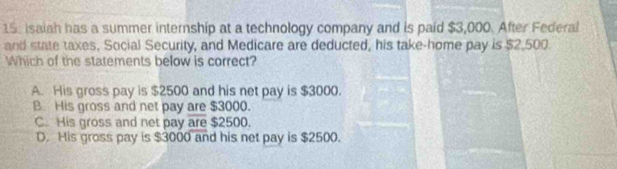 Isaiah has a summer internship at a technology company and is paid $3,000. After Federal
and state taxes, Social Security, and Medicare are deducted, his take-home pay is $2,500
Which of the statements below is correct?
A. His gross pay is $2500 and his net pay is $3000.
B. His gross and net pay are $3000.
C. His gross and net pay are $2500.
D. His gross pay is $3000 and his net pay is $2500.