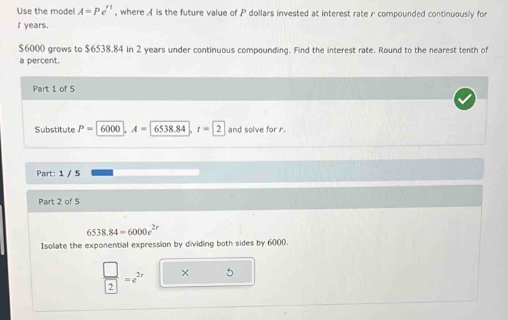 Use the model A=Pe^(rt) , where A is the future value of P dollars invested at interest rate r compounded continuously for
f years.
$6000 grows to $6538.84 in 2 years under continuous compounding. Find the interest rate. Round to the nearest tenth of 
a percent. 
Part 1 of 5 
Substitute P= 1 6000 A=65 38.84 t=2 and solve for r. 
Part: 1 / 5 
Part 2 of 5
6538.84=6000e^(2r)
Isolate the exponential expression by dividing both sides by 6000.
 □ /2 =e^(2r) × 5