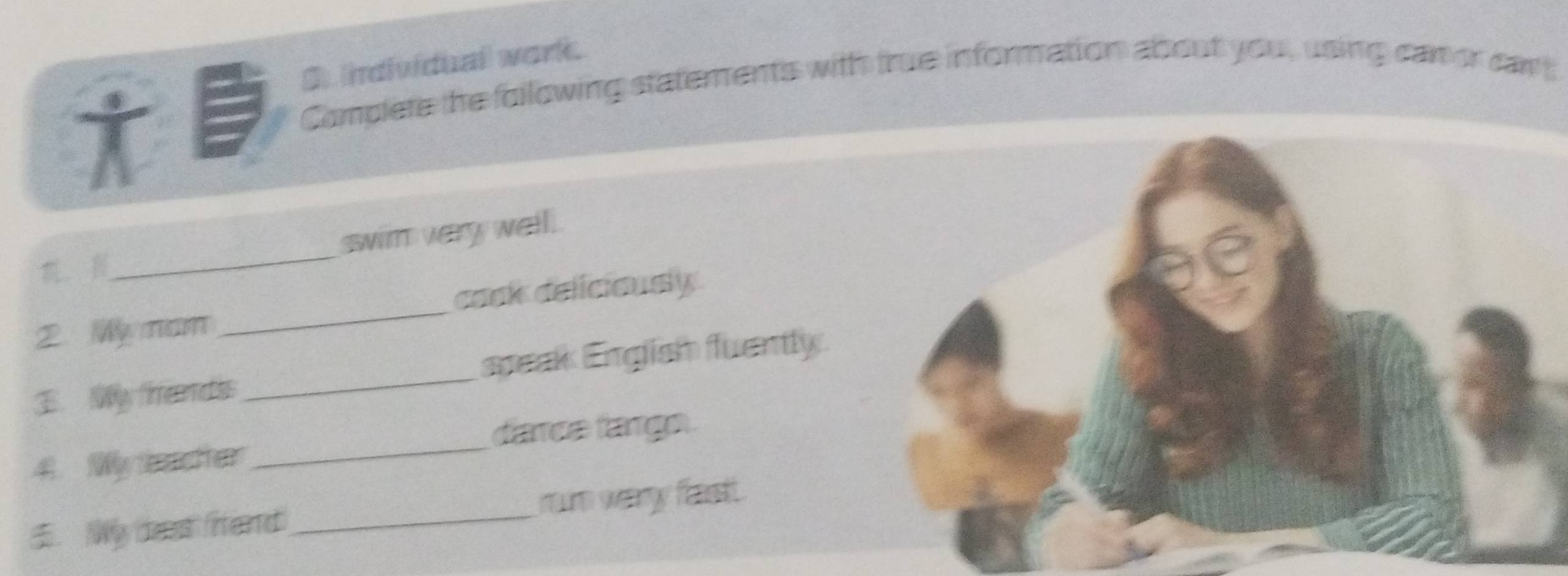 individual work.
*
Complete the following statements with true information about you , using can or cam
_ swim very well.
cack deliciously
2. Wy nam
_
_
speak English fuently.
3. My rends
_
dance farge.
4. My ter
. Wy deat firtend ro weary fast.