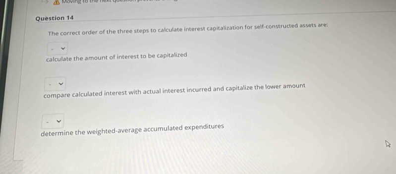 oving tổ t ể n
Question 14
The correct order of the three steps to calculate interest capitalization for self-constructed assets are:
calculate the amount of interest to be capitalized
compare calculated interest with actual interest incurred and capitalize the lower amount
determine the weighted-average accumulated expenditures