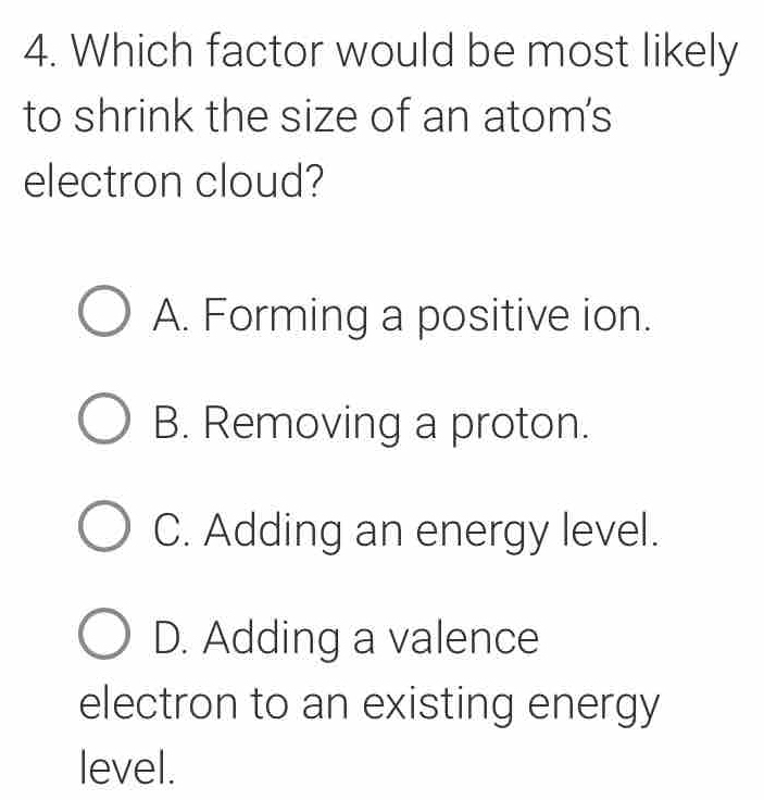 Which factor would be most likely
to shrink the size of an atom's
electron cloud?
A. Forming a positive ion.
B. Removing a proton.
C. Adding an energy level.
D. Adding a valence
electron to an existing energy
level.