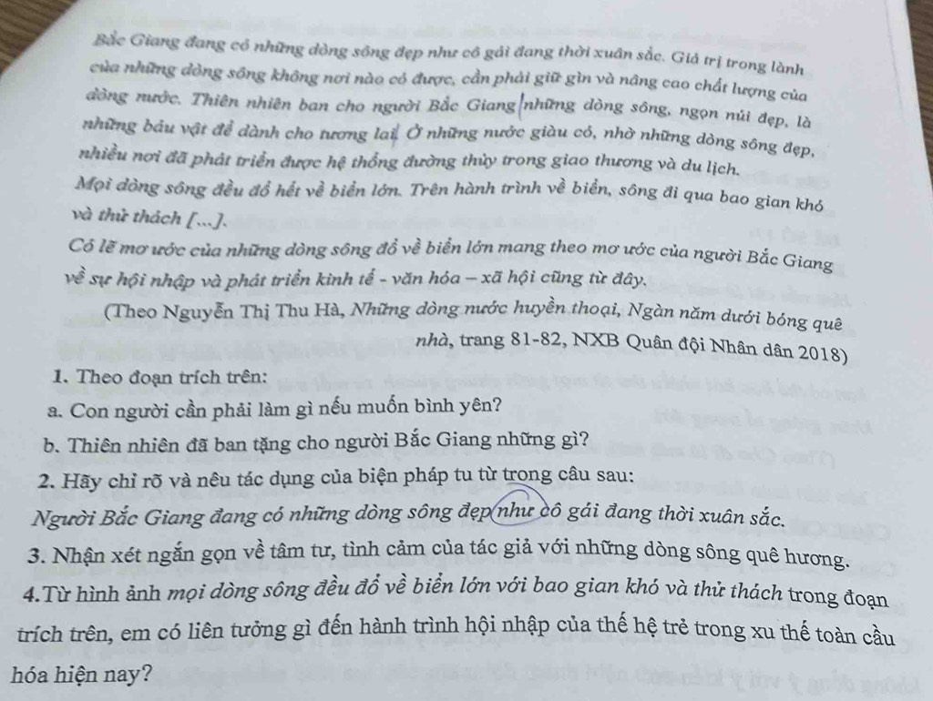 Bắc Giang đang cổ những dòng sông đẹp như cô gải đang thời xuân sắc. Giả trị trong lành
của những đòng sông không nơi nào có được, cần phải giữ gìn và nâng cao chất lượng của
đòng nước. Thiên nhiên ban cho người Bắc Giang|những dòng sông, ngọn núi đẹp, là
những bầu vật để dành cho tương lai. Ở những nước giàu có, nhờ những dòng sông đẹp,
nhiều nơi đã phát triển được hệ thống đường thủy trong giao thương và du lịch.
Mọi đòng sông đều đổ hết về biển lớn. Trên hành trình về biển, sông đi qua bao gian khó
và thử thách [...].
Có lẽ mơ ước của những dòng sông đổ về biển lớn mang theo mơ ước của người Bắc Giang
về sự hội nhập và phát triển kình tế - văn hóa - xã hội cũng từ đây.
(Theo Nguyễn Thị Thu Hà, Những dòng nước huyền thoại, Ngàn năm dưới bóng quê
nhà, trang 81-82, NXB Quân đội Nhân dân 2018)
1. Theo đoạn trích trên:
a. Con người cần phải làm gì nếu muốn bình yên?
b. Thiên nhiên đã ban tặng cho người Bắc Giang những gì?
2. Hãy chỉ rõ và nêu tác dụng của biện pháp tu từ trong câu sau:
Người Bắc Giang đang có những dòng sông đẹp như cô gái đang thời xuân sắc.
3. Nhận xét ngắn gọn về tâm tư, tình cảm của tác giả với những dòng sông quê hương.
4.Từ hình ảnh mọi dòng sông đều đổ về biển lớn với bao gian khó và thử thách trong đoạn
trích trên, em có liên tưởng gì đến hành trình hội nhập của thế hệ trẻ trong xu thế toàn cầu
hóa hiện nay?