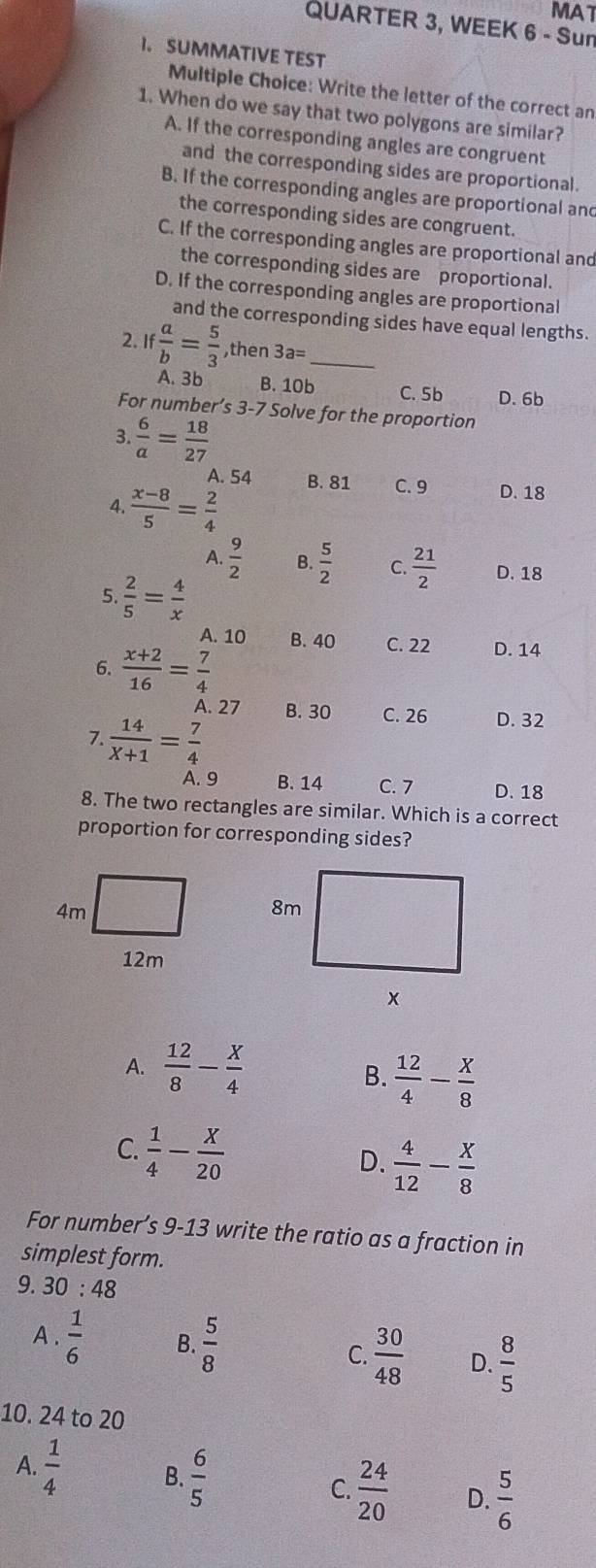 MAT
QUARTER 3, WEEK 6 - Sun
I. SUMMATIVE TEST
Multiple Choice: Write the letter of the correct an
1. When do we say that two polygons are similar?
A. If the corresponding angles are congruent
and the corresponding sides are proportional.
B. If the corresponding angles are proportional and
the corresponding sides are congruent.
C. If the corresponding angles are proportional and
the corresponding sides are proportional.
D. If the corresponding angles are proportional
and the corresponding sides have equal lengths.
2. If  a/b = 5/3  ,then 3a= _
A. 3b B. 10b C. 5b D. 6b
For number’s 3-7 Solve for the proportion
3.  6/a = 18/27 
A. 54 B. 81 C. 9 D. 18
4.  (x-8)/5 = 2/4 
A.  9/2  B.  5/2  C.  21/2  D. 18
5.  2/5 = 4/x 
A. 10 B. 40 C. 22 D. 14
6.  (x+2)/16 = 7/4 
A. 27 B. 30 C. 26 D. 32
7.  14/X+1 = 7/4 
A. 9 B. 14 C. 7 D. 18
8. The two rectangles are similar. Which is a correct
proportion for corresponding sides?
A.  12/8 - X/4  B.  12/4 - x/8 
C.  1/4 - X/20 
D.  4/12 - X/8 
For number’s 9-13 write the ratio as a fraction in
simplest form.
9. 30 : 48
A.  1/6  B.  5/8 
C.  30/48  D.  8/5 
10. 24 to 20
A.  1/4  B.  6/5  C.  24/20  D.  5/6 