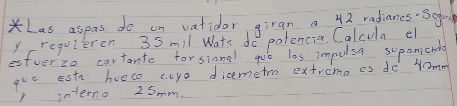 Las aspas de on vatidor giran a 42 radianes Seging 
y requieren 3Smil Wats do potencia. Calcula el 
estverzo cortante forsional gue los impulsa supaniendl 
quc esta hueco cuye diametro extremo es de Yomm 
r interno 2 Smm.