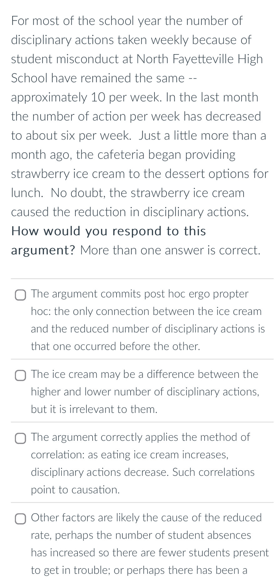 For most of the school year the number of
disciplinary actions taken weekly because of
student misconduct at North Fayetteville High
School have remained the same --
approximately 10 per week. In the last month
the number of action per week has decreased
to about six per week. Just a little more than a
month ago, the cafeteria began providing
strawberry ice cream to the dessert options for
lunch. No doubt, the strawberry ice cream
caused the reduction in disciplinary actions.
How would you respond to this
argument? More than one answer is correct.
The argument commits post hoc ergo propter
hoc: the only connection between the ice cream
and the reduced number of disciplinary actions is
that one occurred before the other.
The ice cream may be a difference between the
higher and lower number of disciplinary actions,
but it is irrelevant to them.
The argument correctly applies the method of
correlation: as eating ice cream increases,
disciplinary actions decrease. Such correlations
point to causation.
Other factors are likely the cause of the reduced
rate, perhaps the number of student absences
has increased so there are fewer students present
to get in trouble; or perhaps there has been a