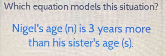 Which equation models this situation? 
Nigel's age (n) is 3 years more 
than his sister's age (s).