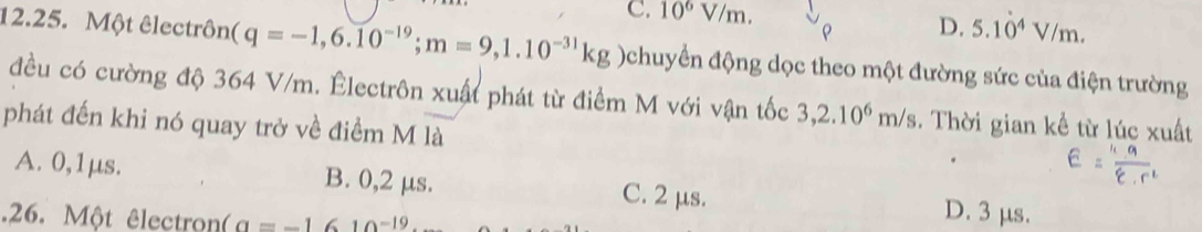 C. 10^6V/m. 
ρ D. 5.1dot 0^(4V/m. 
12.25. Một êlectrôn (q=-1,6.10^-19); m=9,1.10^(-31)kg Ochuyển động dọc theo một đường sức của điện trường
đều có cường độ 364 V/m. Êlectrôn xuất phát từ điểm M với vận tốc 3,2.10^6m/s. Thời gian kể từ lúc xuất
phát đến khi nó quay trở về điểm M là
A. 0,1μs. B. 0, 2 μs. D. 3 μs.
C. 2 μs.
.26. Một êlectron (a=-1610^(-19)