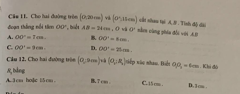 Cho hai đường tròn (O;20cm) và (O';15cm) cất nhau tại A, B . Tính độ dài
đoạn thẳng nối tan OO' , biết AB=24cm , O và O' nằm cùng phía đối với AB
A. OO'=7cm. B. OO'=8cm.
C. OO'=9cm. D. OO'=25cm. 
Câu 12. Cho hai đường tròn (O_1;9cm) và (O_2;R_2) tiếp xúc nhau. Biết O_1O_2=6cm. Khi đó
R_2 bằng
A. 3 cm hoặc 15 cm. B. 7 cm. D. 3 cm.
C. 15 cm.