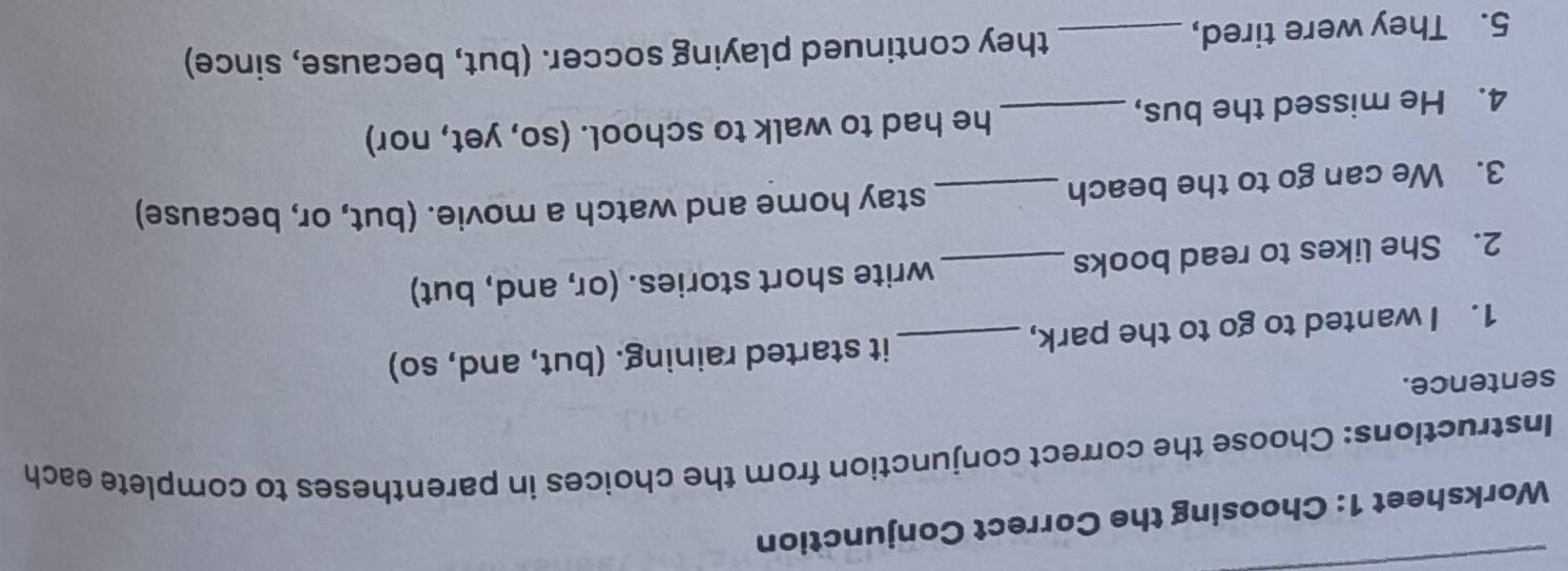 Worksheet 1: Choosing the Correct Conjunction 
Instructions: Choose the correct conjunction from the choices in parentheses to complete each 
sentence. 
1. I wanted to go to the park, _it started raining. (but, and, so) 
2. She likes to read books _write short stories. (or, and, but) 
3. We can go to the beach_ 
stay home and watch a movie. (but, or, because) 
4. He missed the bus, _he had to walk to school. (so, yet, nor) 
5. They were tired, _they continued playing soccer. (but, because, since)