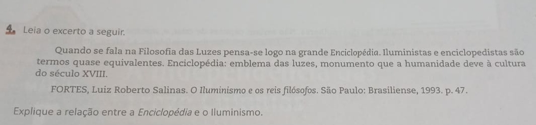 Leia o excerto a seguir. 
Quando se fala na Filosofia das Luzes pensa-se logo na grande Enciclopédia. Iluministas e enciclopedistas são 
termos quase equivalentes. Enciclopédia: emblema das luzes, monumento que a humanidade deve à cultura 
do século XVIII. 
FORTES, Luiz Roberto Salinas. O Iluminismo e os reis filósofos. São Paulo: Brasiliense, 1993. p. 47. 
Explique a relação entre a Enciclopédia e o Iluminismo.