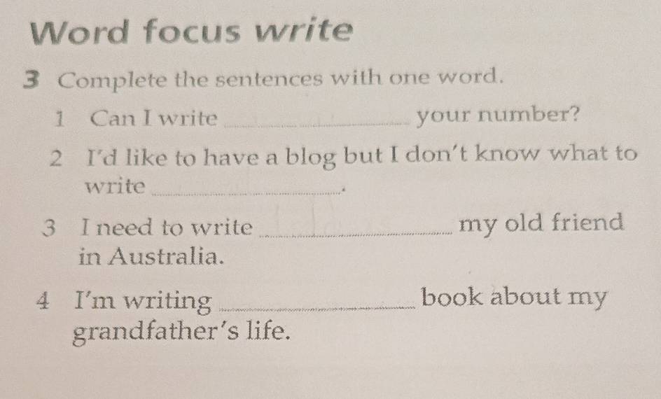 Word focus write 
3 Complete the sentences with one word. 
1 Can I write _your number? 
2 I’d like to have a blog but I don’t know what to 
write_ 
3 I need to write _my old friend 
in Australia. 
4 I'm writing _book about my 
grandfather’s life.