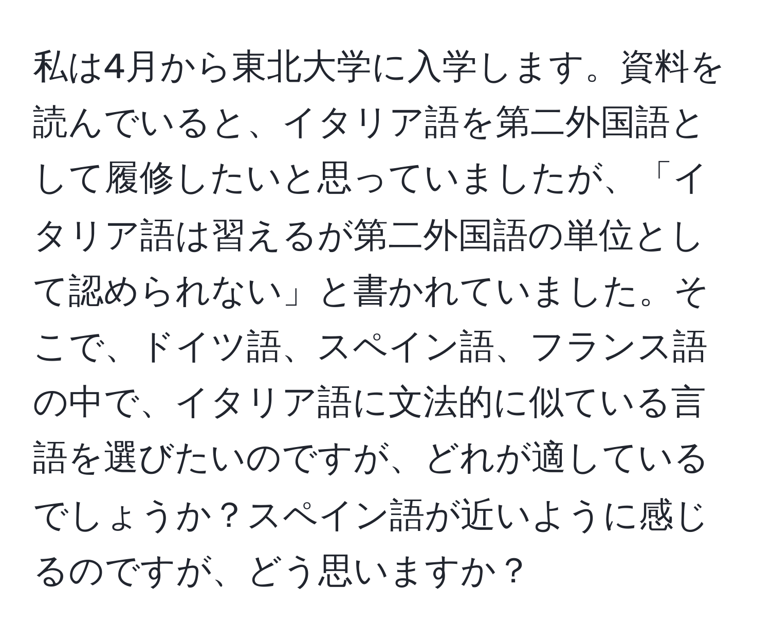 私は4月から東北大学に入学します。資料を読んでいると、イタリア語を第二外国語として履修したいと思っていましたが、「イタリア語は習えるが第二外国語の単位として認められない」と書かれていました。そこで、ドイツ語、スペイン語、フランス語の中で、イタリア語に文法的に似ている言語を選びたいのですが、どれが適しているでしょうか？スペイン語が近いように感じるのですが、どう思いますか？