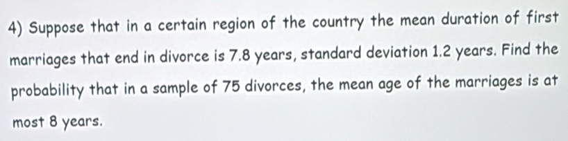 Suppose that in a certain region of the country the mean duration of first 
marriages that end in divorce is 7.8 years, standard deviation 1.2 years. Find the 
probability that in a sample of 75 divorces, the mean age of the marriages is at 
most 8 years.