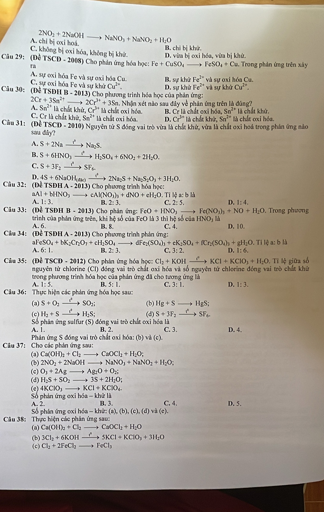 A. chỉ bị oxi hoá. 2NO_2+2NaOHto NaNO_3+NaNO_2+H_2O
B. chỉ bị khử.
C. không bị oxi hóa, không bị khử.
D. vừa bị oxi hóa, vừa bị khử.
Câu 29: (Đề TSCD-2008) ) Cho phản ứng hóa học: Fe+CuSO_4 FeSO_4+Cu 1. Trong phản ứng trên xảy
ra
A. sự oxi hóa Fe và sự oxi hóa Cu. khử Fe^(2+) và sự oxi hóa Cu.
B. su
C. sự oxi hóa Fe và sự khử Cu^(2+).
D. sự khử Fe^(2+) và sự khirCu^(2+),
Câu 30: (Đề TSĐH B-201 13) Cho phương trình hóa học của phản ứng:
2Cr+3Sn^(2+) → 2Cr^(3+)+3Sn 1. Nhận xét nào sau đây về phản ứng trên là đúng?
A. Sn^(2+) là chất khử Cr^(3+) là chất oxi hóa. B. Cr là chất oxi hóa, Sn^(2+) là chất khử.
C. Cr là chất khử, Sn^(2+) là chất oxi hóa. D. Cr^(3+) là chất khir,Sn^(2+) là chất oxi hóa.
Câu 31: (Đề TSCD - 2010) Nguyên tử S đóng vai trò vừa là chất khử, vừa là chất oxi hoá trong phản ứng nào
sau đây?
A. S+2Naxrightarrow I°Na_2S.
B. S+6HNO_3xrightarrow I^0H_2SO_4+6NO_2+2H_2O.
C. S+3F_2xrightarrow I°SF_6.
D. 4S+6NaOH_(disc)xrightarrow i°2Na_2S+Na_2S_2O_3+3H_2O.
Câu 32: (Đề TSĐH HA-2013)C ho phương trình hóa học:
aA 1+bHNO_3to cAl(NO_3)_3+dNO+eH_2O Ti lệ  : a:blia
A. 1:3. B. 2: 3. C. 2:5. D. 1:4.
Câu 33: (Đề TSĐH B - 20 13) Cho phản ứng:  H eO+HNO_3 _ , Fe(NO_3)_3+NO+H_2O. Trong phương
trình của phản ứng trên, khi hệ số của FeO là 3 thì hệ số của HNO_31 a
A. 6. B. 8. C. 4. D. 10.
Câu 34: (Đề TSĐH A -2013) * Cho phương trình phản ứng 
aF eSO_4+bK_2Cr_2O_7+cH_2SO_4 dF e_2(SO_4)_3+eK_2SO_4+fCr_2(SO_4)_3+gH_2O Tỉ lệ a: b là
A. 6:1. B. 2:3 C. 3:2. D. 1:6.
Câu 35: (Đề TSCĐ -20 12) Cho phản ứng hóa học: Cl_2+KOHxrightarrow I°KCl+KClO_3+H_2O. Tỉ lệ giữa số
nguyên tử chlorine (Cl) đóng vai trò chất oxi hóa và số nguyên tử chlorine đóng vai trò chất khử
trong phương trình hóa học của phản ứng đã cho tương ứng là
A. 1:5. B. 5:1. C. 3:1. D. 1:3.
Câu 36: Thực hiện các phản ứng hóa học sau:
(a) S+O_2 xrightarrow I°SO_2; (b) Hg+Sto HgS;
(c) H_2+S_ t^0 H_2S; (d) S+3F_2xrightarrow t^0 SF_6.
ố phản ứng sulfur (S) đóng vai trò chất oxi hóa là
A. 1. B. 2. C. 3. D. 4.
Phản ứng S đóng vai trò chất oxi hóa: (b) và (c).
Câu 37: Cho các phản ứng sau:
(a) Ca(OH)_2+Cl_2to CaOCl_2+H_2O;
(b) 2NO_2+2NaOHto NaNO_3+NaNO_2+H_2O;
(c) O_3+2Agto Ag_2O+O_2;
(d) H_2S+SO_2- to 3S+2H_2O;
(e) 4KClO_3 KCl+KClO_4.
Số phản ứng oxi h6a-khirl
A. 2. B. 3. C. 4. D. 5.
Số phản ứng oxi hóa -khir:(a),(b),(c),(d) ) và (e).
Câu 38: Thực hiện các phản ứng sau:
(a) Ca(OH)_2+Cl_2to CaOCl_2+H_2O
(b) 3Cl_2+6KOHxrightarrow I°5KCl+KClO_3+3H_2O
(c) Cl_2+2FeCl_2to FeCl_3