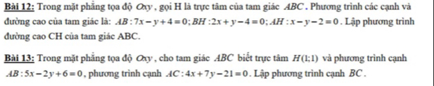 Trong mặt phăng tọa độ Oxy , gọi H là trực tâm của tam giác ABC. Phương trình các cạnh và 
đường cao của tam giác là: AB:7x-y+4=0; BH:2x+y-4=0; AH:x-y-2=0. Lập phương trình 
đường cao CH của tam giác ABC. 
Bài 13: Trong mặt phẳng tọa độ Oxy , cho tam giác ABC biết trực tâm H(1;1) và phương trình cạnh
AB:5x-2y+6=0 , phương trình cạnh AC:4x+7y-21=0. Lập phương trình cạnh BC.