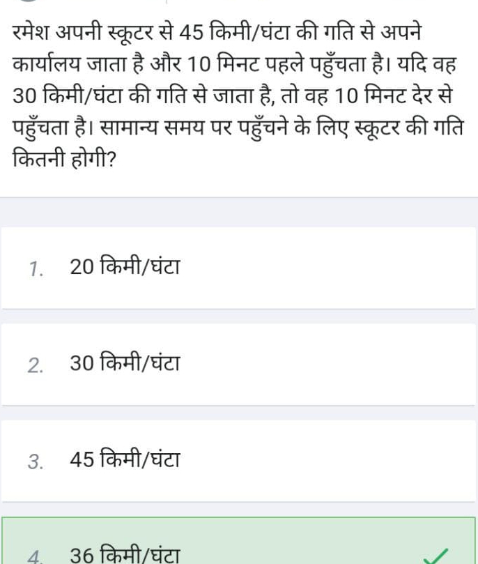 रमेश अपनी स्कूटर से 45 किमी/घंटा की गति से अपने
कार्यालय जाता है और 10 मिनट पहले पहुँचता है। यदि वह
30 किमी/घंटा की गति से जाता है, तो वह 10 मिनट देर से
पहुँचता है। सामान्य समय पर पहुँचने के लिए स्कूटर की गति
कितनी होगी?
1. 20 किमी/घंटा
2. 30 किमी/घंटा
3. 45 किमी/घंटा
4. 36 किमी/घंटा