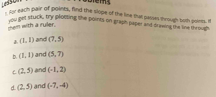 Lesson 
Diems 
1. For each pair of points, find the slope of the line that passes through both points. If 
you get stuck, try plotting the points on graph paper and drawing the line through 
them with a ruler. 
a. (1,1) and (7,5)
b. (1,1) and (5,7)
C. (2,5) and (-1,2)
d. (2,5) and (-7,-4)