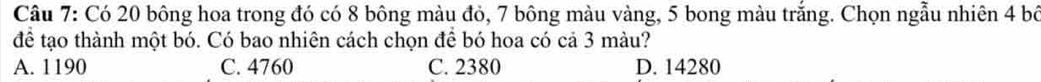 Có 20 bông hoa trong đó có 8 bông màu đỏ, 7 bông màu vàng, 5 bong màu trắng. Chọn ngẫu nhiên 4 bố
để tạo thành một bó. Có bao nhiên cách chọn để bó hoa có cả 3 màu?
A. 1190 C. 4760 C. 2380 D. 14280