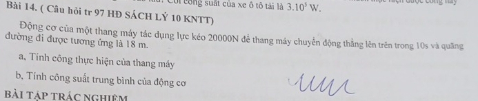 Coi công suất của xe ô tô tải là 3.10^5W. cong nay 
Bài 14. ( Câu hỏi tr 97 HĐ SÁCH LÝ 10 KNTT) 
Động cơ của một thang máy tác dụng lực kéo 20000N để thang máy chuyển động thẳng lên trên trong 10s và quãng 
đường đi được tương ứng là 18 m. 
a, Tính công thực hiện của thang máy 
b, Tính công suất trung bình của động cơ 
bài táp trác nghiệm