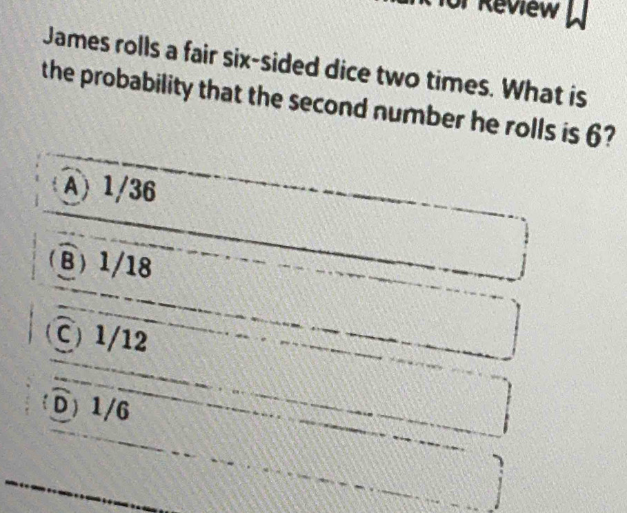 Review
James rolls a fair six-sided dice two times. What is
the probability that the second number he rolls is 6?
A) 1/36
B) 1/18
C) 1/12
D) 1/6