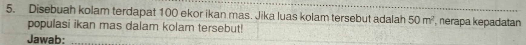 Disebuah kolam terdapat 100 ekor ikan mas. Jika luas kolam tersebut adalah 50m^2 , nerapa kepadatan 
populasi ikan mas dalam kolam tersebut! 
Jawab:_