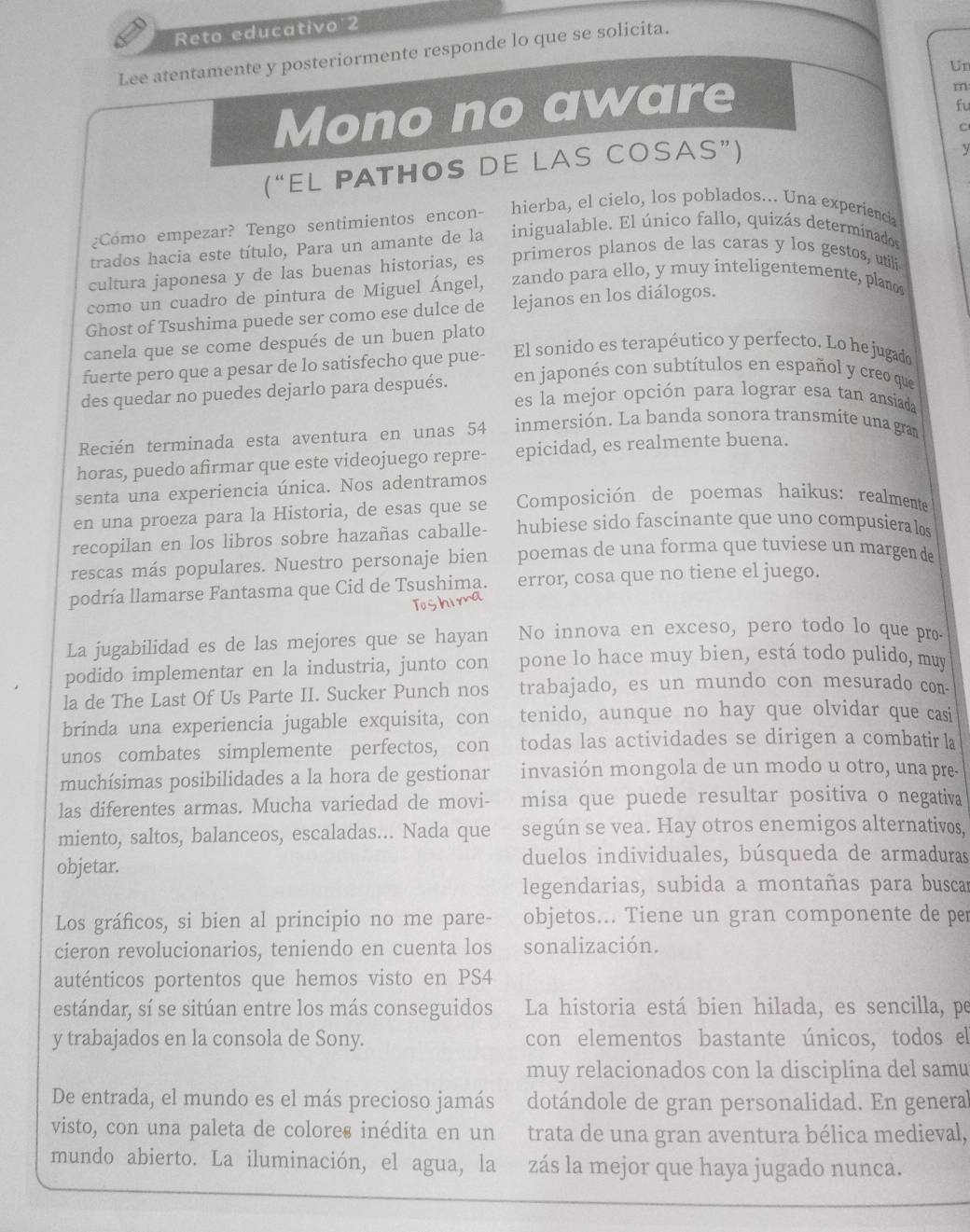 Reto educativo 2
Lee atentamente y posteriormente responde lo que se solicita.
Un
Mono no aware
m
fu
c
( “ EL PATHOS DE LAS COSAS”)
y
¿Como empezar? Tengo sentimientos encon- hierba, el cielo, los poblados... Una experiencia
trados hacia este título, Para un amante de la inigualable. El único fallo, quizás determinados
cultura japonesa y de las buenas historias, es primeros planos de las caras y los gestos, utili
como un cuadro de pintura de Miguel Ángel,   zando para ello, y muy inteligentemente, plaños
Ghost of Tsushima puede ser como ese dulce de   lejanos en los diálogos.
canela que se come después de un buen plato
fuerte pero que a pesar de lo satisfecho que pue- El sonido es terapéutico y perfecto. Lo he jugado
des quedar no puedes dejarlo para después. en japonés con subtítulos en español y creo que
es la mejor opción para lograr esa tan ansiada
Recién terminada esta aventura en unas 54 inmersión. La banda sonora transmite una gram
horas, puedo afirmar que este videojuego repre- epicidad, es realmente buena.
senta una experiencia única. Nos adentramos
en una proeza para la Historia, de esas que se  Composición de poemas haikus: realmente
recopilan en los libros sobre hazañas caballe- hubiese sido fascinante que uno compusiera los
rescas más populares. Nuestro personaje bien poemas de una forma que tuviese un margen de
podría llamarse Fantasma que Cid de Tsushima. error, cosa que no tiene el juego.
To
La jugabilidad es de las mejores que se hayan No innova en exceso, pero todo lo que pro.
podido implementar en la industria, junto con pone lo hace muy bien, está todo pulido, muy
la de The Last Of Us Parte II. Sucker Punch nos trabajado, es un mundo con mesurado con
brinda una experiencia jugable exquisita, con tenido, aunque no hay que olvidar que casi
unos combates simplemente perfectos, con todas las actividades se dirigen a combatir la
muchísimas posibilidades a la hora de gestionar invasión mongola de un modo u otro, una pre-
las diferentes armas. Mucha variedad de movi- misa que puede resultar positiva o negativa
miento, saltos, balanceos, escaladas... Nada que según se vea. Hay otros enemigos alternativos,
duelos individuales, búsqueda de armaduras
objetar.
legendarias, subida a montañas para busca
Los gráficos, si bien al principio no me pare- objetos... Tiene un gran componente de per
cieron revolucionarios, teniendo en cuenta los sonalización.
auténticos portentos que hemos visto en PS4
estándar, sí se sitúan entre los más conseguidos La historia está bien hilada, es sencilla, pe
y trabajados en la consola de Sony. con elementos bastante únicos, todos el
muy relacionados con la disciplina del samu
De entrada, el mundo es el más precioso jamás dotándole de gran personalidad. En general
visto, con una paleta de colores inédita en un trata de una gran aventura bélica medieval,
mundo abierto. La iluminación, el agua, la zás la mejor que haya jugado nunca.