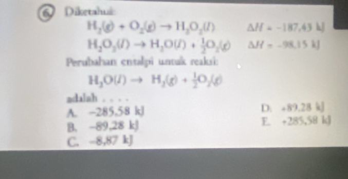 Diketahuá:
H_2(g)+O_2(g)to H_2O_2(l) △ H=-187,43h]
H_2O_3(l)to H_2O(l)+ 1/2 O_2(g) △ H=-98.15kJ
Perubahan entalpi unak reaksi:
H_2O(l)to H_2(g)+ 1/2 O_2(g)
adalah . . . .
A. -285,58 kJ D. +89.28kJ
B. -89,28 kJ F +285,58kJ
C. -8,87 kJ