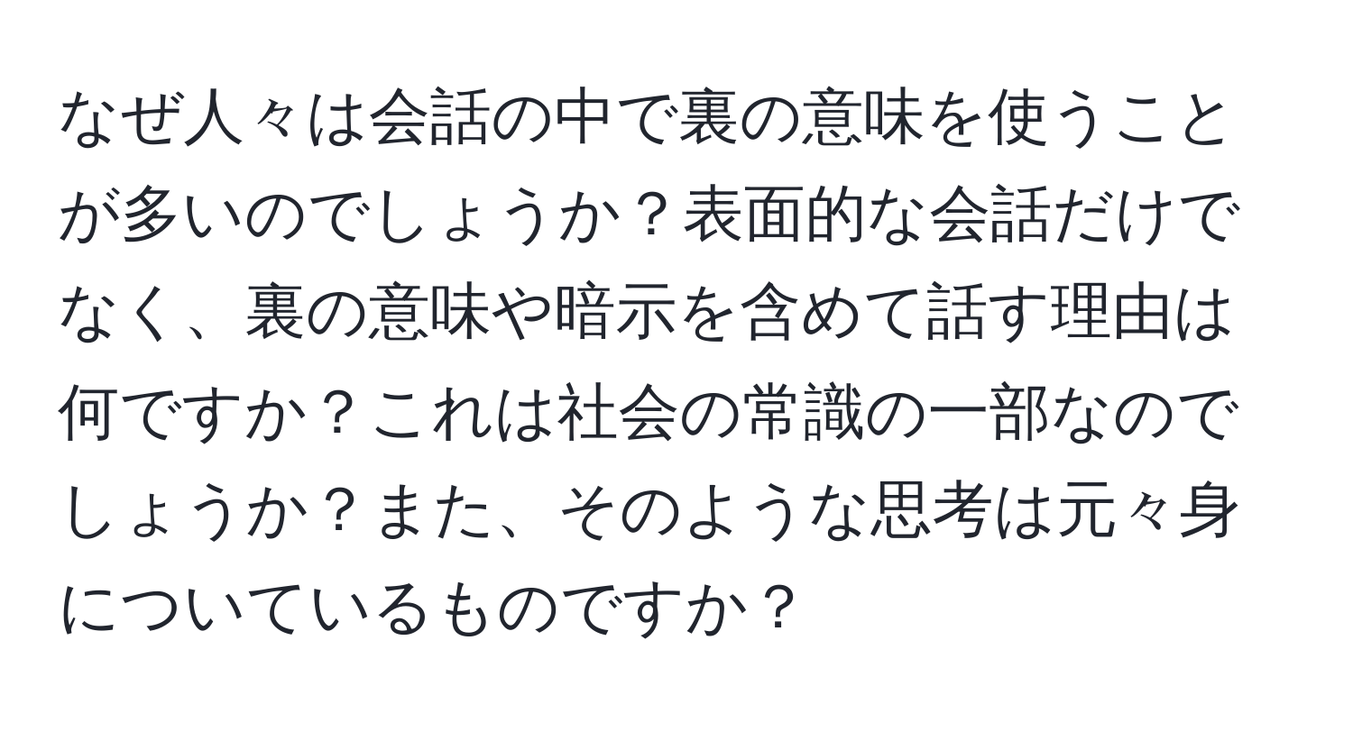 なぜ人々は会話の中で裏の意味を使うことが多いのでしょうか？表面的な会話だけでなく、裏の意味や暗示を含めて話す理由は何ですか？これは社会の常識の一部なのでしょうか？また、そのような思考は元々身についているものですか？