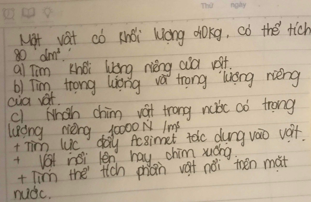 Nat vat có khoi long dokg, ¢ó the rich
80°dm^3
al Tim khoi long rèng aud voit. 
b) Tim, trong Wiong va trong liong rèng 
cia vat, 
cl Mhah chim vat trong nubc aò trong 
long rièing, 10000N Ims 
t nim luc day Acsimet toc dung vao voit. 
+ Vet nsi len hay chim xuáng 
+ Tin the tich phàn vat noi then mat 
nudc.