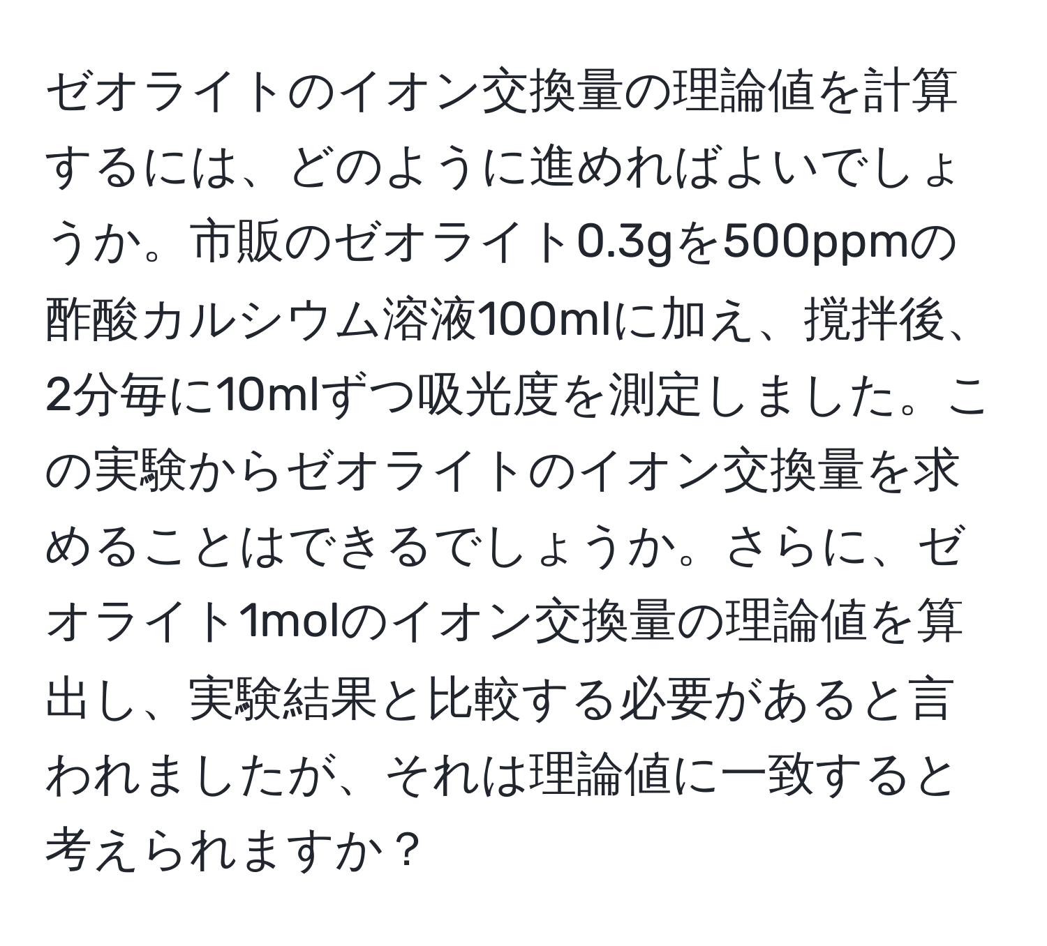 ゼオライトのイオン交換量の理論値を計算するには、どのように進めればよいでしょうか。市販のゼオライト0.3gを500ppmの酢酸カルシウム溶液100mlに加え、撹拌後、2分毎に10mlずつ吸光度を測定しました。この実験からゼオライトのイオン交換量を求めることはできるでしょうか。さらに、ゼオライト1molのイオン交換量の理論値を算出し、実験結果と比較する必要があると言われましたが、それは理論値に一致すると考えられますか？