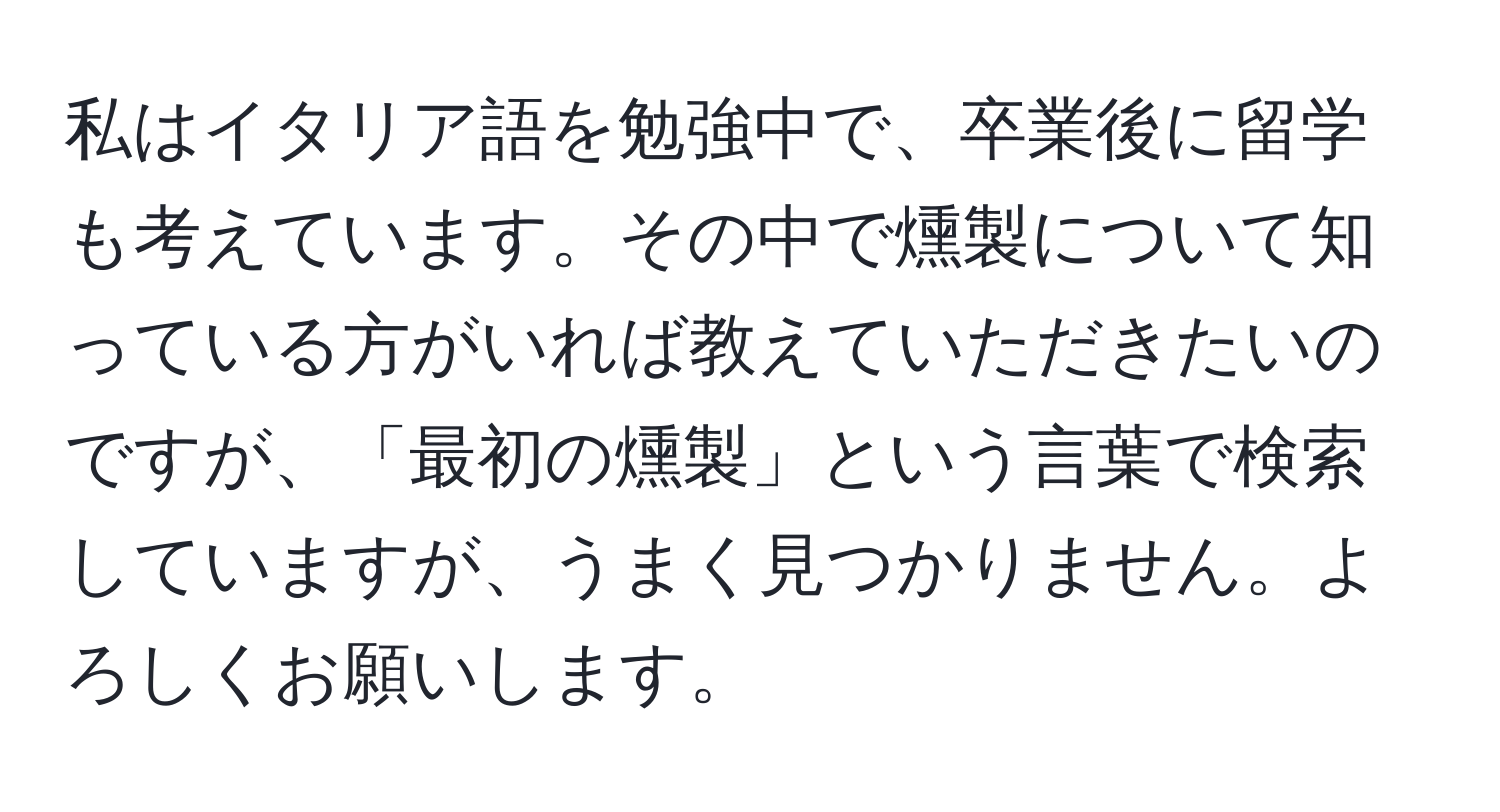 私はイタリア語を勉強中で、卒業後に留学も考えています。その中で燻製について知っている方がいれば教えていただきたいのですが、「最初の燻製」という言葉で検索していますが、うまく見つかりません。よろしくお願いします。