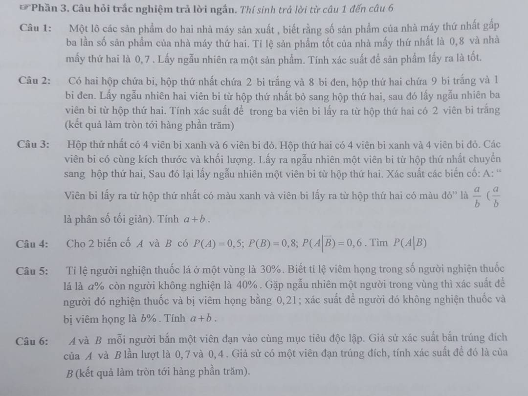 Phần 3. Câu hỏi trắc nghiệm trả lời ngắn. Thí sinh trả lời từ câu 1 đến câu 6
Câu 1: Một lô các sản phẩm do hai nhà máy sản xuất , biết rằng số sản phẩm của nhà máy thứ nhất gấp
ba lần số sản phầm của nhà máy thứ hai. Ti lệ sản phẩm tốt của nhà mấy thứ nhất là 0,8 và nhà
mấy thứ hai là 0,7 . Lấy ngẫu nhiên ra một sản phẩm. Tính xác suất để sản phẩm lấy ra là tốt.
Câu 2: Có hai hộp chứa bi, hộp thứ nhất chứa 2 bi trắng và 8 bi đen, hộp thứ hai chứa 9 bi trắng và 1
bi đen. Lấy ngẫu nhiên hai viên bi từ hộp thứ nhất bỏ sang hộp thứ hai, sau đó lấy ngẫu nhiên ba
viên bi từ hộp thứ hai. Tính xác suất để trong ba viên bi lấy ra từ hộp thứ hai có 2 viên bi trắng
(kết quả làm tròn tới hàng phần trăm)
Câu 3: Hộp thứ nhất có 4 viên bi xanh và 6 viên bi đỏ. Hộp thứ hai có 4 viên bi xanh và 4 viên bi đỏ. Các
viên bi có cùng kích thước và khối lượng. Lấy ra ngẫu nhiên một viên bi từ hộp thứ nhất chuyền
sang hộp thứ hai, Sau đó lại lấy ngẫu nhiên một viên bi từ hộp thứ hai. Xác suất các biến cố: A: “
Viên bi lấy ra từ hộp thứ nhất có màu xanh và viên bi lấy ra từ hộp thứ hai có màu đỏ' là  a/b ( a/b 
là phân số tối giản). Tính a+b.
Câu 4: Cho 2 biến cố A và B có P(A)=0,5;P(B)=0,8;P(A|overline B)=0,6. Tìm P(A|B)
Câu 5:  Ti lệ người nghiện thuốc lá ở một vùng là 30%. Biết tỉ lệ viêm họng trong số người nghiện thuốc
lá là a% còn người không nghiện là 40% . Gặp ngẫu nhiên một người trong vùng thì xác suất để
người đó nghiện thuốc và bị viêm họng bằng 0,21; xác suất đề người đó không nghiện thuốc và
bị viêm họng là b% . Tính a+b.
Câu 6: A và B mỗi người bắn một viên đạn vào cùng mục tiêu độc lập. Giả sử xác suất bắn trúng đích
của A và Blần lượt là 0,7 và 0,4 . Giả sử có một viên đạn trúng đích, tính xác suất đề đó là của
B (kết quả làm tròn tới hàng phần trăm).