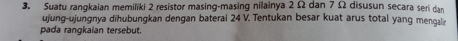 Suatu rangkaian memiliki 2 resistor masing-masing nilainya 2Ω dan 7 Ω disusun secara seri dan 
ujung-ujungnya dihubungkan dengan baterai 24 V. Tentukan besar kuat arus total yang mengalin 
pada rangkaian tersebut.