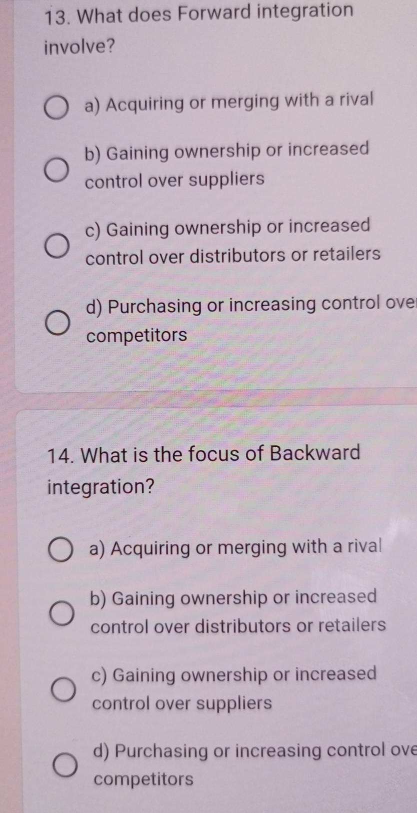 What does Forward integration
involve?
a) Acquiring or merging with a rival
b) Gaining ownership or increased
control over suppliers
c) Gaining ownership or increased
control over distributors or retailers
d) Purchasing or increasing control ove
competitors
14. What is the focus of Backward
integration?
a) Acquiring or merging with a rival
b) Gaining ownership or increased
control over distributors or retailers
c) Gaining ownership or increased
control over suppliers
d) Purchasing or increasing control ove
competitors