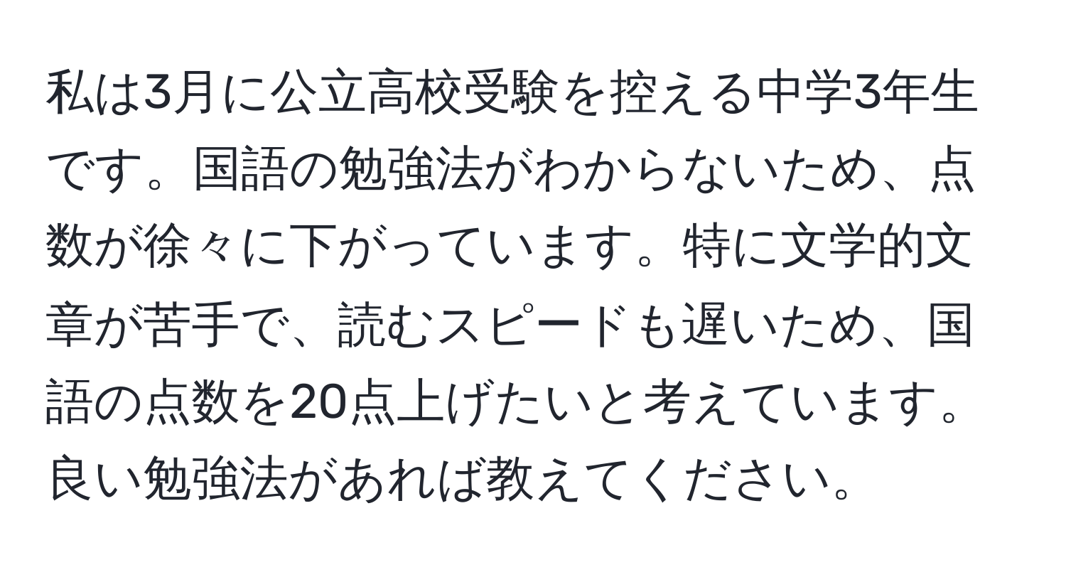 私は3月に公立高校受験を控える中学3年生です。国語の勉強法がわからないため、点数が徐々に下がっています。特に文学的文章が苦手で、読むスピードも遅いため、国語の点数を20点上げたいと考えています。良い勉強法があれば教えてください。