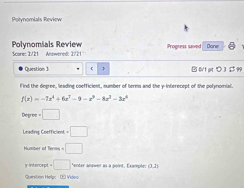 Polynomials Review 
Polynomials Review Progress saved Done 1 
Score: 2/21 Answered: 2/21 
Question 3 < > □0/1 pt つ3 ⇄ 99 
Find the degree, leading coefficient, number of terms and the y -interecept of the polynomial.
f(x)=-7x^4+6x^7-9-x^9-8x^2-3x^6
Degree =□
Leading Coefficient =□
Number of Terms =□
y-intercept =□ *enter answer as a point. Example: (3,2)
Question Help: - Video