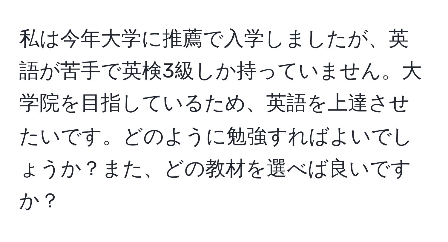 私は今年大学に推薦で入学しましたが、英語が苦手で英検3級しか持っていません。大学院を目指しているため、英語を上達させたいです。どのように勉強すればよいでしょうか？また、どの教材を選べば良いですか？