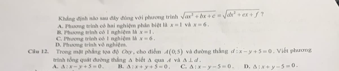 Khẳng định nào sau đây đủng với phương trình sqrt(ax^2+bx+c)=sqrt(dx^2+ex+f) ?
A. Phương trình có hai nghiệm phân biệt là x=1 và x=6.
B. Phương trình có 1 nghiệm là x=1.
C. Phương trình có 1 nghiệm là x=6.
D. Phương trình vô nghiệm.
Câu 12. Trong mặt phẳng tọa độ Oxy, cho điểm A(0;5) và đường thẳng d x-y+5=0. Viết phương
trình tổng quát đường thẳng △ biết △ qua A và △ ⊥ d.
A. △ :x-y+5=0. B. △ :x+y+5=0. C. △ :x-y-5=0. D. △ :x+y-5=0.