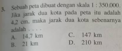 Sebuah peta dibuat dengan skala 1:350.000. 
Jīka jarak dua kota pada peta itu adalah
4.2 cm, maka jarak dua kota sebenarnya
adalah . . . .
A. 14,7 km C. 147 km
B. 21 km D. 210 km