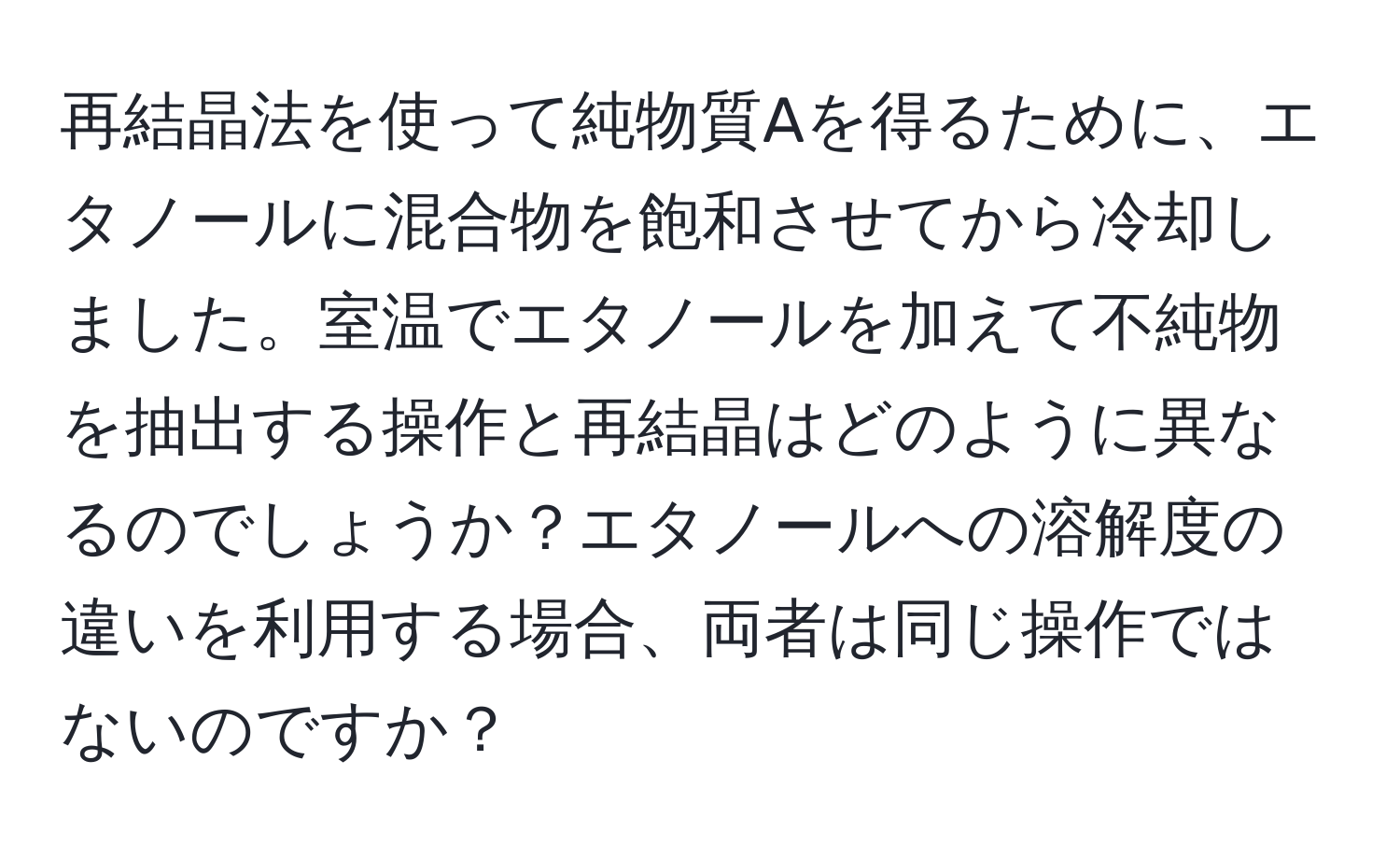 再結晶法を使って純物質Aを得るために、エタノールに混合物を飽和させてから冷却しました。室温でエタノールを加えて不純物を抽出する操作と再結晶はどのように異なるのでしょうか？エタノールへの溶解度の違いを利用する場合、両者は同じ操作ではないのですか？