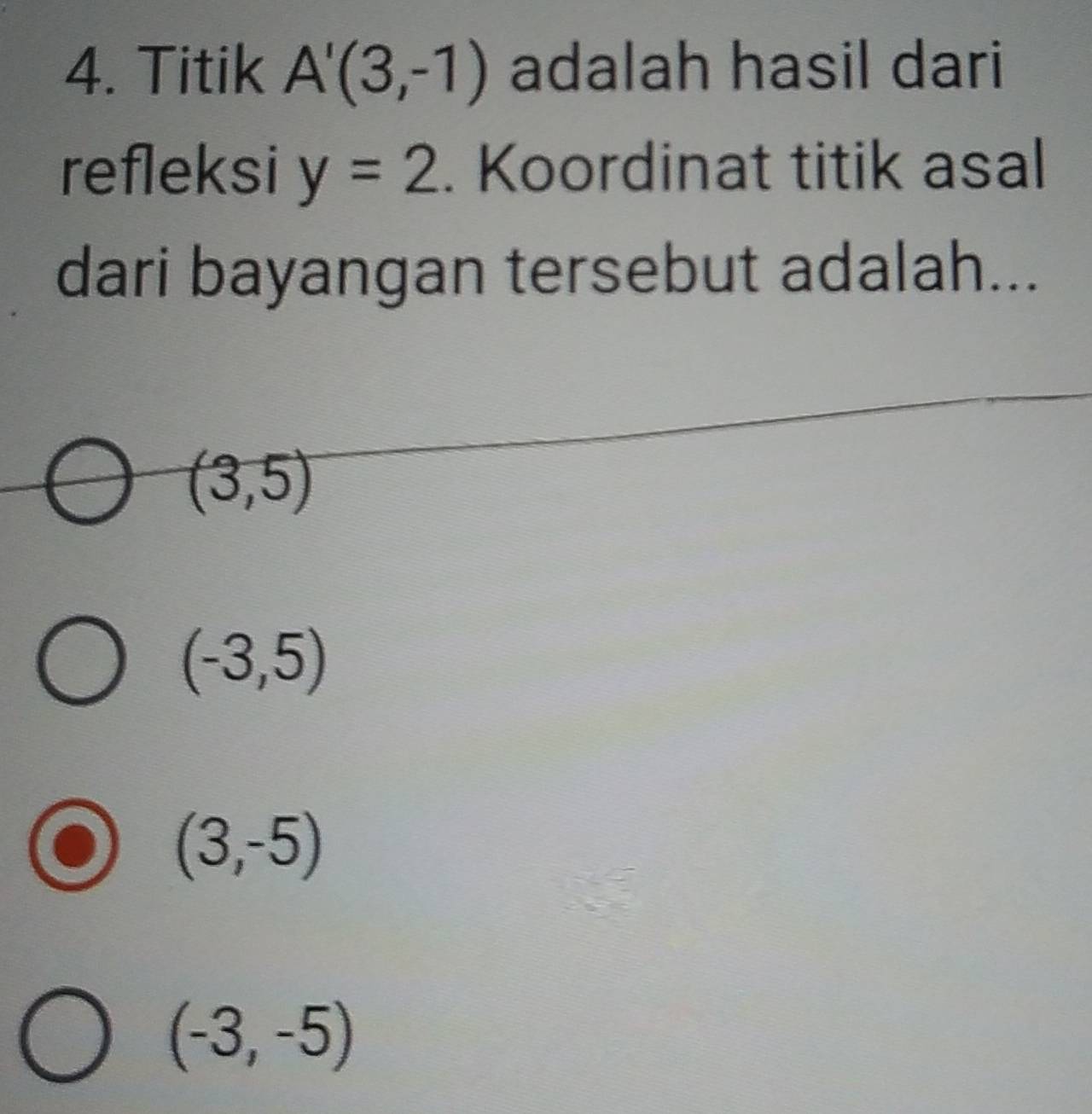 Titik A'(3,-1) adalah hasil dari
refleksi y=2. Koordinat titik asal
dari bayangan tersebut adalah...
(3,5)
(-3,5)
(3,-5)
(-3,-5)