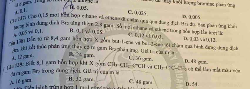 là 8 gam. Tong số moi của 2 alkene là
C từ thảy khối lượng bromine phản ứng
A. 0, 1.
B. 0,05. C. 0,025. D. 0,005.
Câu 137: Cho 0,15 mol hỗn hợp ethane và ethene đi chậm qua qua dung dịch Br_2 dư. Sau phản ứng khối
lượng bình dung dịch Br2 tăng thêm 2,8 gam. Số mol ethane và ethene trong hỗn hợp lần lượt là:
A. 0,05 và 0, 1. B. 0, 1 và 0,05.
C. 0, 12 và 0,03. D. 0,03 và 0,12.
Câu 138: Dẫn từ từ 8, 4 gam hỗn hợp X gồm but -1 -ene và but -2 -ene lội chậm qua bình đựng dung dịch
Br2, khi kết thúc phản ứng thấy có m gam Br2 phản ứng. Giá trị của m là
A. 12 gam.
B. 24 gam. C. 36 gam. D. 48 gam.
Câu 139: Biết 8, 1 gam hỗn hợp khí X gồm CH_3-CH_2-C°CH và CH_3-C°C-CH_3 có thể làm mất màu vừa
đủ m gam Br2 trong dung dịch. Giá trị của m là
B. 32 gam.
A. 16 gam. C. 48 gam. D. 54.
iến hành trùng hợp 1 mol ethylene ở đ