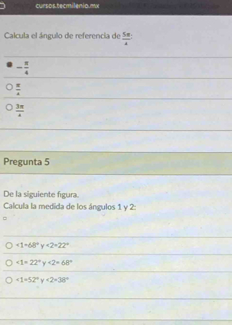 cursos.tecmilenio.mx
Calcula el ángulo de referencia de  5π /4 
- π /4 
 π /4 
 3π /4 
Pregunta 5
De la siguiente figura.
Calcula la medida de los ángulos 1 y 2 :
<1=68°y<2=22°
∠ 1=22° ∠ 2=68°
∠ 1=52° y<2=38°