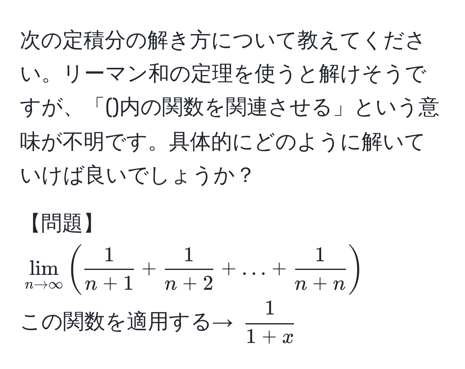 次の定積分の解き方について教えてください。リーマン和の定理を使うと解けそうですが、「()内の関数を関連させる」という意味が不明です。具体的にどのように解いていけば良いでしょうか？

【問題】  
(lim_n to ∈fty (  1/n+1  +  1/n+2  + ... +  1/n+n  ))  
この関数を適用する→ ( 1/1+x )