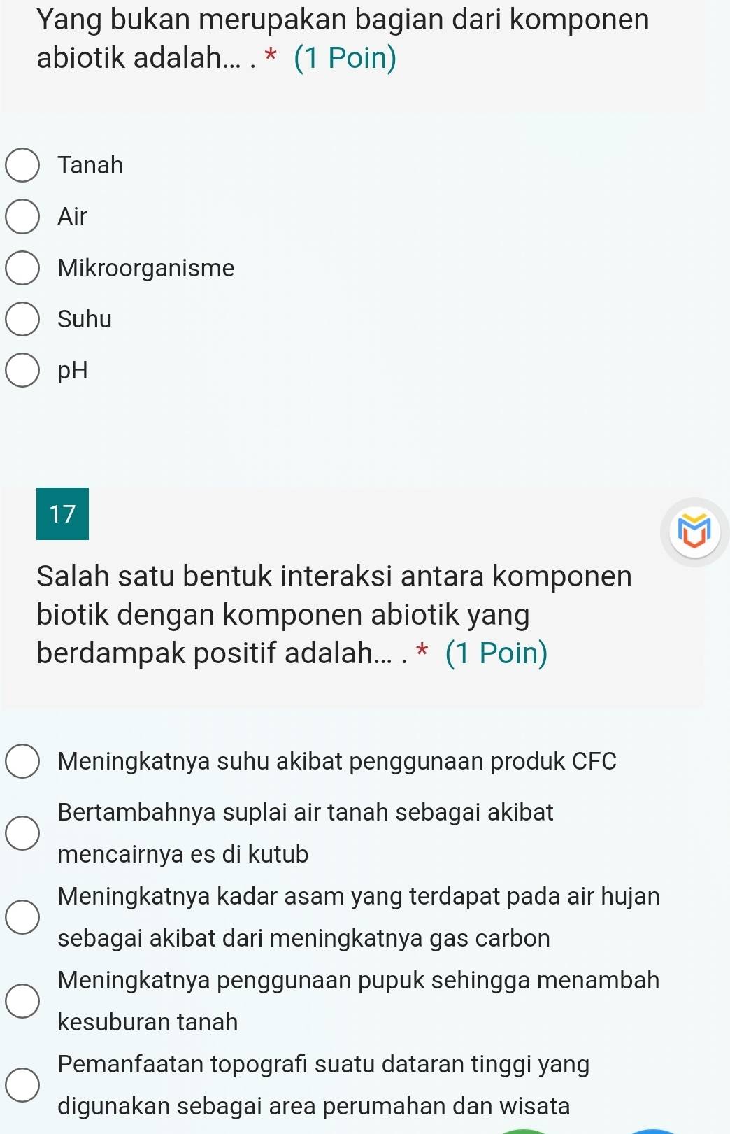 Yang bukan merupakan bagian dari komponen
abiotik adalah... . * (1 Poin)
Tanah
Air
Mikroorganisme
Suhu
pH
17
Salah satu bentuk interaksi antara komponen
biotik dengan komponen abiotik yang
berdampak positif adalah... . * (1 Poin)
Meningkatnya suhu akibat penggunaan produk CFC
Bertambahnya suplai air tanah sebagai akibat
mencairnya es di kutub
Meningkatnya kadar asam yang terdapat pada air hujan
sebagai akibat dari meningkatnya gas carbon
Meningkatnya penggunaan pupuk sehingga menambah
kesuburan tanah
Pemanfaatan topografi suatu dataran tinggi yang
digunakan sebagai area perumahan dan wisata