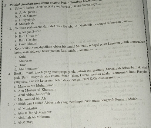 Pilihlah jawaban yang kamu anggap benar (jawaban boleh 
1. Suku di Jazirah Arab berikut yang berada di utara diantaranya ....
a. Arab Quraisy
b. Arab Yamani
c. Himyariyah
d. Mudariyah
2. Gerakan perlawanan dari al-Abbas Ibn Abd. Al-Muthalib mendapat dukungan dari ....
a. golongan Syi`ah
b. Bani Umayyah
c. Bani Hasyim
d. kaum Mawali
3. Kota berikut yang dijadikan Abbas bin Abdul Muthalib sebagai pusat kegiatan untuk menegakan
kekuasaan keluarga besar paman Rasulullah, diantaranya ....
a. Kufah
b. Khurasan
c. Hirah
d. Al-Humaymah
4. Berikut tokoh-tokoh yang mempropaganda bahwa orang-orang Abbasiyah lebih berhak dari
pada Bani Umayyah atas kekhalifahan Islam, karena mereka adalah keturunan Bani Hasyim
yang secara nasab keturunan lebih dekat dengan Nabi SAW diantaranya ....
a. Marwan bin Muhammad
b. Abu Muslim Al-Khurasani
c. Abul Abbas As-Saffah
d. Muhammad bin Ali
5. Khalifah dari Daulah Abbasiyah yang memimpin pada masa pengaruh Persia I adalah ....
a. Al-Muntashir
b. Abu Ja’far Al-Manshur
c. Abdullah Al-Makmun
d. Al-Muttaqi