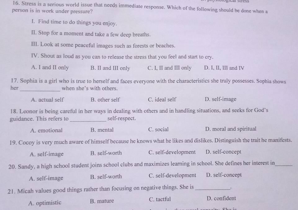 Stress is a serious world issue that needs immediate response. Which of the following should be done when a
person is in work under pressure?
I. Find time to do things you enjoy.
II. Stop for a moment and take a few deep breaths.
III. Look at some peaceful images such as forests or beaches.
IV. Shout as loud as you can to release the stress that you feel and start to cry.
A. I and II only B. II and III only C. I, II and III only D. I, II, III and IV
17. Sophia is a girl who is true to herself and faces everyone with the characteristics she truly possesses. Sophia shows
_
her when she’s with others.
A. actual self B. other self C. ideal self D. self-image
18. Leonor is being careful in her ways in dealing with others and in handling situations, and seeks for God’s
guidance. This refers to _self-respect.
A. emotional B. mental C. social D. moral and spiritual
19. Cocoy is very much aware of himself because he knows what he likes and dislikes. Distinguish the trait he manifests.
A. self-image B. self-worth C. self-development D. self-concept
20. Sandy, a high school student joins school clubs and maximizes learning in school. She defines her interest in_
A. self-image B. self-worth C. self-development D. self-concept
21. Micah values good things rather than focusing on negative things. She is_
.
A. optimistic B. mature C. tactful D. confident