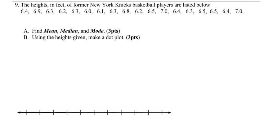 The heights, in feet, of former New York Knicks basketball players are listed below
6.4, 6.9, 6.3, 6.2, 6.3, 6.0, 6.1, 6.3, 6.8, 6.2, 6.5, 7.0, 6.4, 6.3, 6.5, 6.5, 6.4, 7.0, 
A. Find Mean, Median, and Mode. (3pts) 
B. Using the heights given, make a dot plot. (3pts)