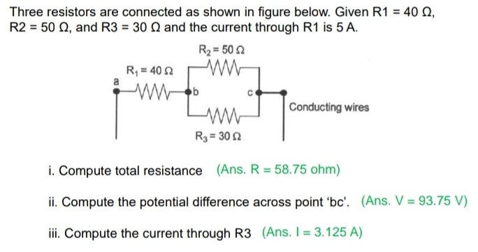 Three resistors are connected as shown in figure below. Given R1=40Omega ,
R2=50Omega , and R3=30Omega and the current through R1 is 5 A.
i. Compute total resistance (Ans. R=58.75ohm)
ii. Compute the potential difference across point ‘bc’. (Ans. V=93.75V)
iii. Compute the current through R3 (Ans. I=3.125A)