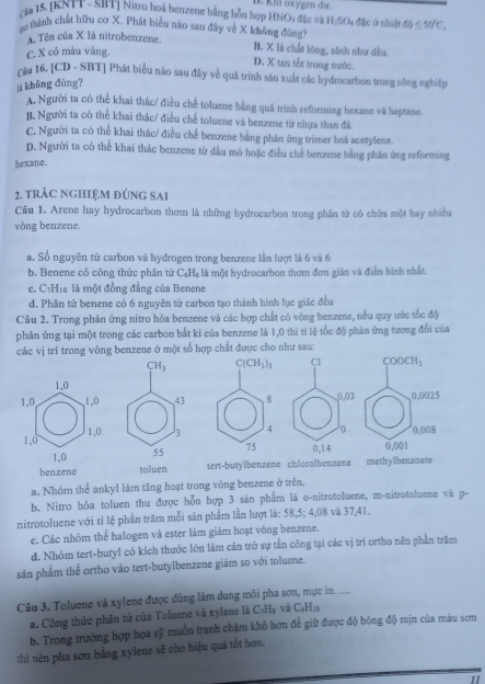 D. Km oxygen du.
cga 15. [KNTT- SRT] Nitro hoá benzene bang hồn hợp HNO; đặc và H_1SO
to thành chất hữu cơ X. Phát biểu nào sau đây về X không đúng 4 đặc ở nhiệt omega ≤ 50°C,
A. Tên của X là nitrobenzene, B. X là chất lóng, sánh như dầu.
C. X có màu vàng.
D. X tan tổt trong nước.
căa 16. [CD - SBT] Phát biểu nào sau đây về quá trình sản xuất các hydrocarbon trong công nghiệp
ji không đúng?
A. Người ta có thể khai thác/ điều chế toluene bằng quá trình reforming hexane và heptane.
B. Người ta có thể khai thác/ điều chế toluene và benzene từ nhựa than đá.
C. Người ta có thể khai thác/ điều chế benzene bằng phân ứng trimer hoá acetylene.
D. Người ta có thể khai thác benzene từ dầu mô hoặc điều chế benzene bằng phần ứng reforming
bexane.
2. trÁC NGHIệM đúnG Sai
Cầu 1. Arene hay hydrocarbon thơm là những hydrocarbon trong phân tử có chứa một hay nhiều
vòng benzene.
a. Số nguyên tử carbon và hydrogen trong benzene lần lượt là 6 và 6
b. Benene có công thức phân tử C₆H₆ là một hydrocarbon thơm đơn gián và điễn hình nhất.
e. C7H₁ là một đồng đẳng của Benene
d. Phân tử benene có 6 nguyên tử carbon tạo thành hình lục giác đều
Câu 2. Trong phản ứng nitro hóa benzene và các hợp chất có vòng benzene, nều quy ước tốc độ
phản ứng tại một trong các carbon bắt kỉ của benzene là 1,0 thì tỉ lệ tốc độ phân ứng tương đổi của
một số hợp chất được cho như sau:
benzene toluen tert-butylbenzene chloroibenzene
a. Nhóm thể ankyl làm tăng hoạt trong vòng benzene ở trên.
b. Nitro hóa toluen thu được hỗn hợp 3 sản phẩm là o-nitrotoluene, m-nitrotoluene và p-
nitrotoluene với tỉ lệ phần trăm mỗi sản phẩm lần lượt là: 58,5; 4,08 và 37,41.
c. Các nhóm thể halogen và ester làm giám hoạt vòng benzene.
d. Nhóm tert-butyl có kích thuớc lớn làm cản trở sự tần công tại các vị trí ortho nên phần trăm
sản phẩm thế ortho vào tert-butylbenzene giám so với toluene.
Câu 3. Toluene và xylene được dùng làm dung môi pha sơn, mực in..... và C₃H:0
a. Công thức phân tử của Toluene và xylene là C_3H_1
b. Trong trường hợp họa sỹ muồn tranh chậm khô hơn để giữ được độ bóng độ mịn của màu sơn
thi nên pha sơn bằng xylene sẽ cho hiệu quả tốt hơn.